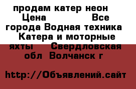 продам катер неон  › Цена ­ 550 000 - Все города Водная техника » Катера и моторные яхты   . Свердловская обл.,Волчанск г.